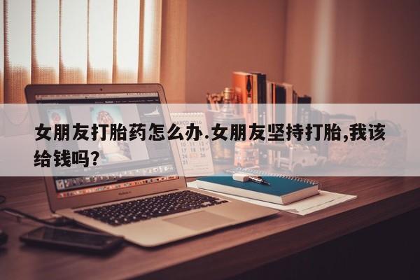 网上米非米索在线购买女朋友打胎药怎么办.女朋友坚持打胎,我该给钱吗？