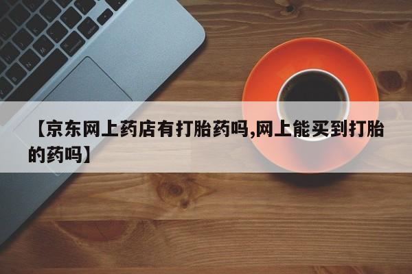 网上米非米索在线购买【京东网上药店有打胎药吗,网上能买到打胎的药吗】