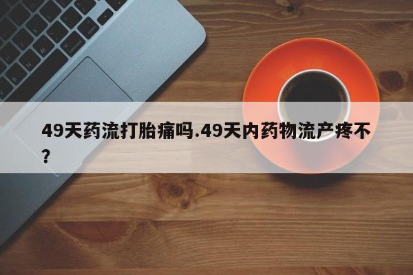 网上米非米索在线购买49天药流打胎痛吗.49天内药物流产疼不？