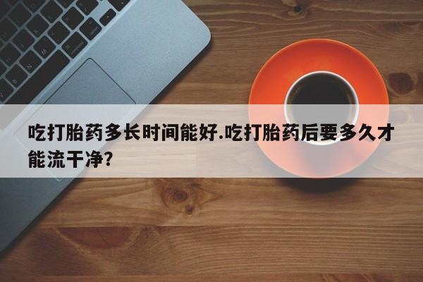 网上米非米索在线购买吃打胎药多长时间能好.吃打胎药后要多久才能流干净？