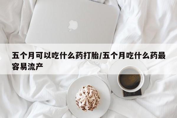 网上米非米索在线购买五个月可以吃什么药打胎/五个月吃什么药最容易流产