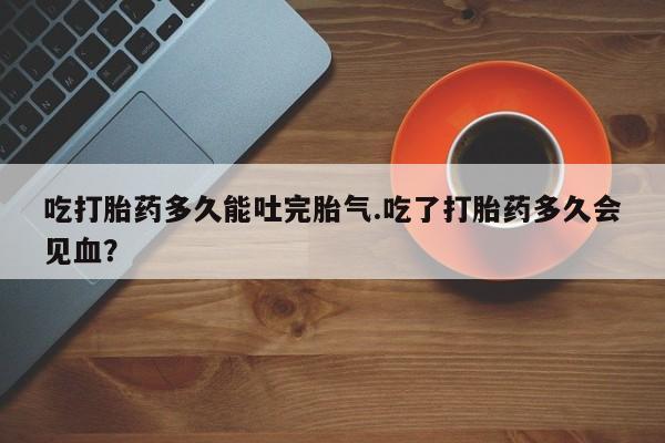网上米非米索在线购买吃打胎药多久能吐完胎气.吃了打胎药多久会见血？
