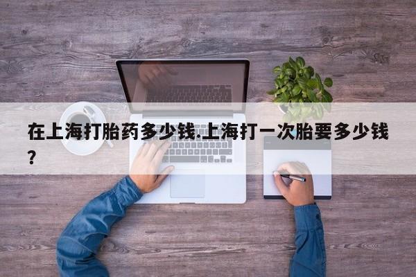 网上米非米索在线购买在上海打胎药多少钱.上海打一次胎要多少钱？