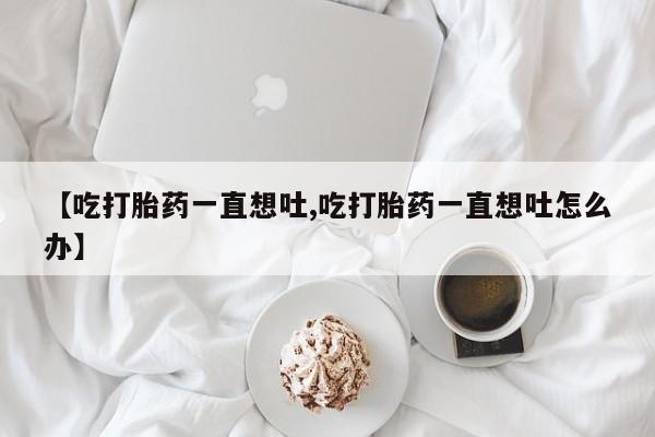 网上米非米索在线购买【吃打胎药一直想吐,吃打胎药一直想吐怎么办】
