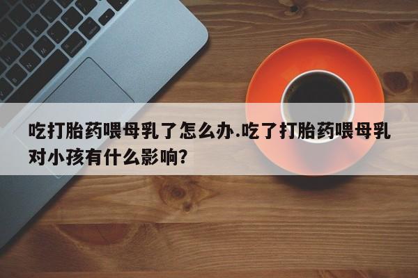 网上米非米索在线购买吃打胎药喂母乳了怎么办.吃了打胎药喂母乳对小孩有什么影响？