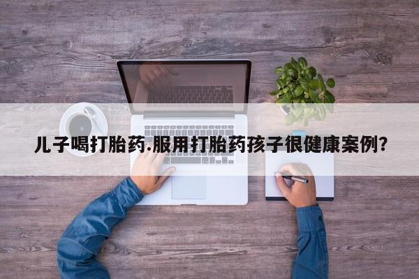 网上米非米索在线购买儿子喝打胎药.服用打胎药孩子很健康案例？