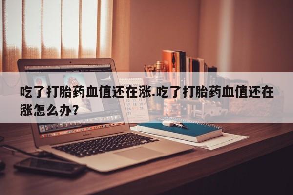 网上米非米索在线购买吃了打胎药血值还在涨.吃了打胎药血值还在涨怎么办？