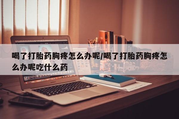 网上米非米索在线购买喝了打胎药胸疼怎么办呢/喝了打胎药胸疼怎么办呢吃什么药