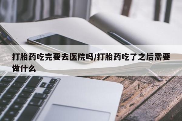 网上米非米索在线购买打胎药吃完要去医院吗/打胎药吃了之后需要做什么