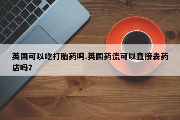 网上米非米索在线购买英国可以吃打胎药吗.英国药流可以直接去药店吗？