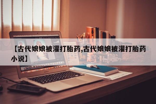 网上米非米索在线购买【古代娘娘被灌打胎药,古代娘娘被灌打胎药小说】