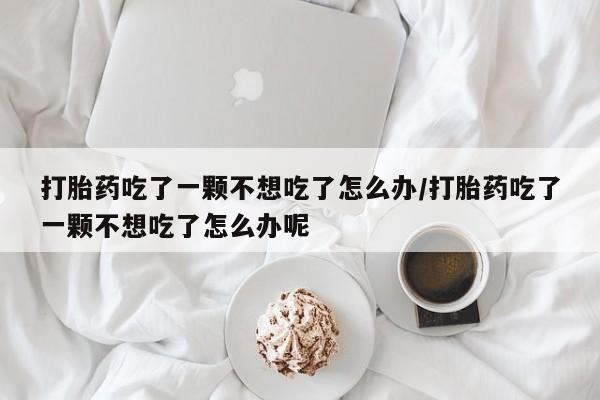 网上米非米索在线购买打胎药吃了一颗不想吃了怎么办/打胎药吃了一颗不想吃了怎么办呢