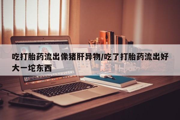 网上米非米索在线购买吃打胎药流出像猪肝异物/吃了打胎药流出好大一坨东西