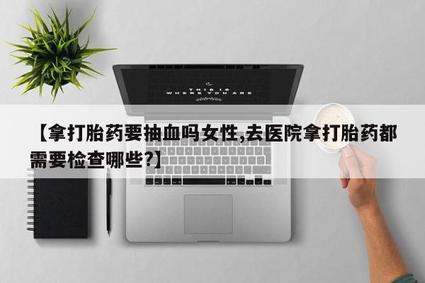 网上米非米索在线购买【拿打胎药要抽血吗女性,去医院拿打胎药都需要检查哪些?】