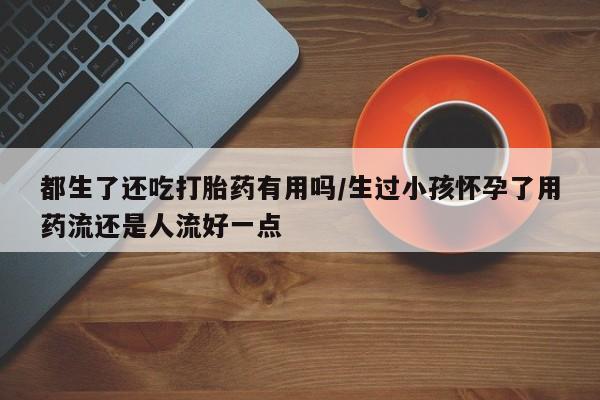 网上米非米索在线购买都生了还吃打胎药有用吗/生过小孩怀孕了用药流还是人流好一点