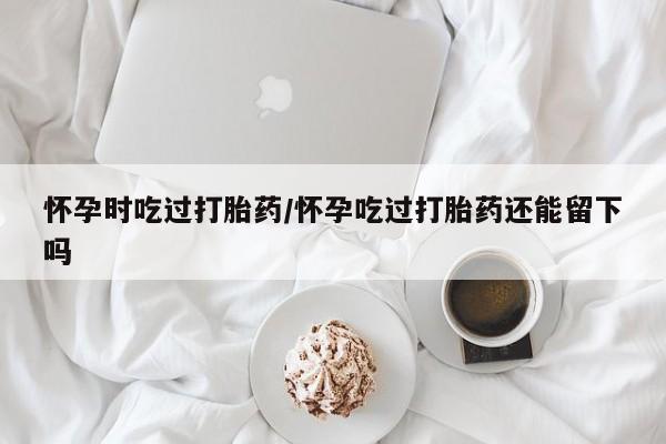 网上米非米索在线购买怀孕时吃过打胎药/怀孕吃过打胎药还能留下吗