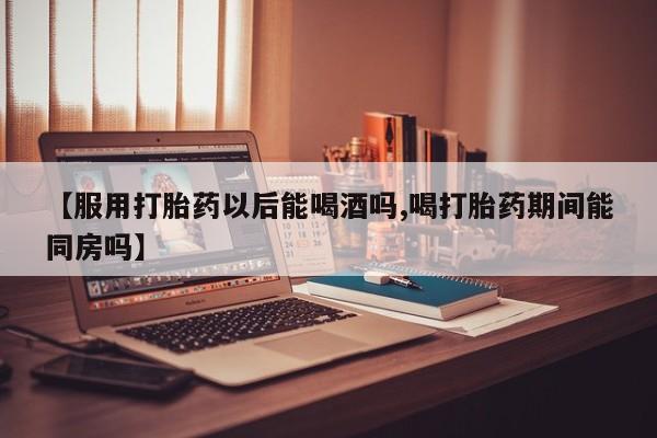 网上米非米索在线购买【服用打胎药以后能喝酒吗,喝打胎药期间能同房吗】