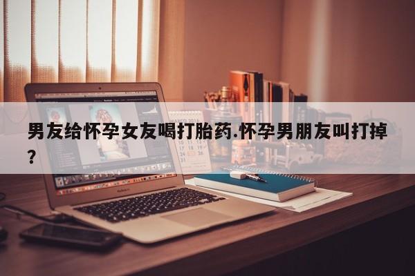 网上米非米索在线购买男友给怀孕女友喝打胎药.怀孕男朋友叫打掉？