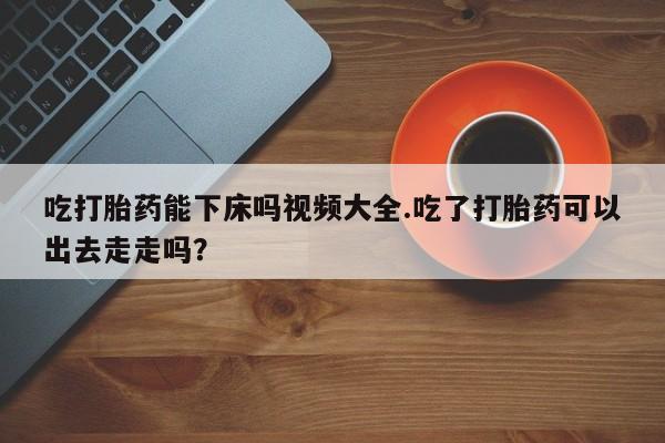 网上米非米索在线购买吃打胎药能下床吗视频大全.吃了打胎药可以出去走走吗？