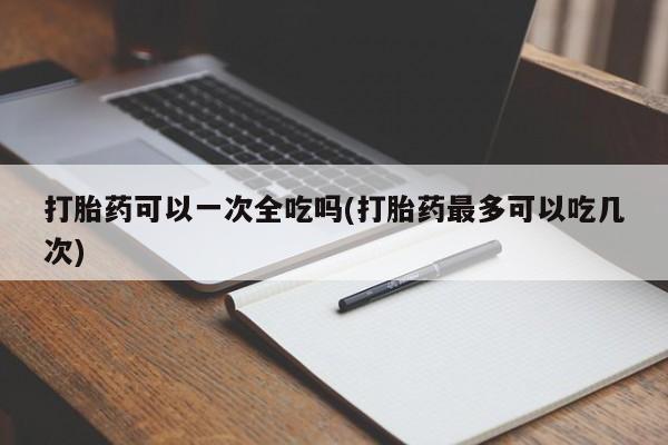 网上米非米索在线购买打胎药可以一次全吃吗(打胎药最多可以吃几次)