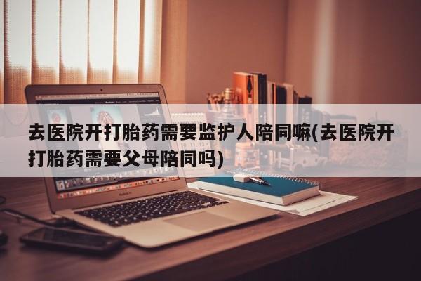 网上米非米索在线购买去医院开打胎药需要监护人陪同嘛(去医院开打胎药需要父母陪同吗)