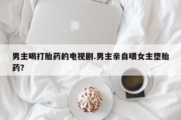 网上米非米索在线购买男主喝打胎药的电视剧.男主亲自喂女主堕胎药？