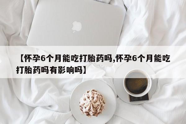 网上米非米索在线购买【怀孕6个月能吃打胎药吗,怀孕6个月能吃打胎药吗有影响吗】