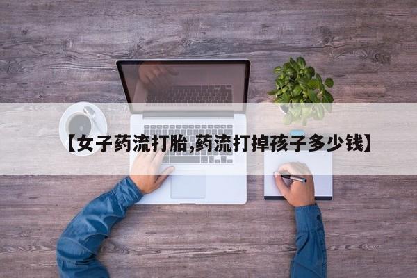 网上米非米索在线购买【女子药流打胎,药流打掉孩子多少钱】