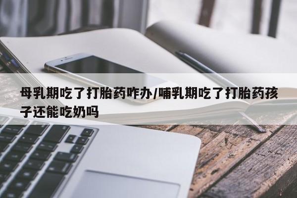 网上米非米索在线购买母乳期吃了打胎药咋办/哺乳期吃了打胎药孩子还能吃奶吗