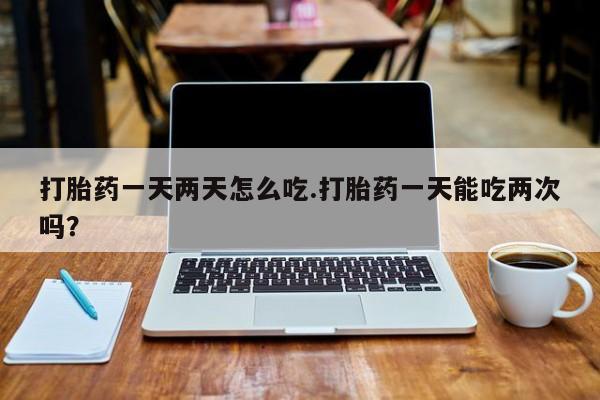 网上米非米索在线购买打胎药一天两天怎么吃.打胎药一天能吃两次吗？