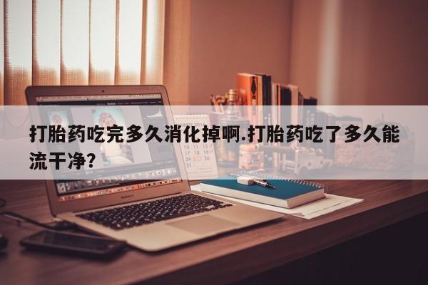 网上米非米索在线购买打胎药吃完多久消化掉啊.打胎药吃了多久能流干净？