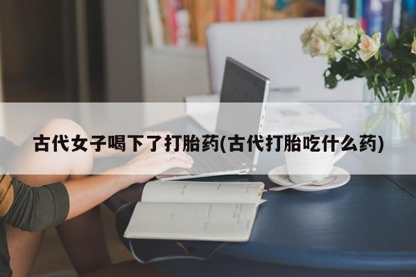 网上米非米索在线购买古代女子喝下了打胎药(古代打胎吃什么药)