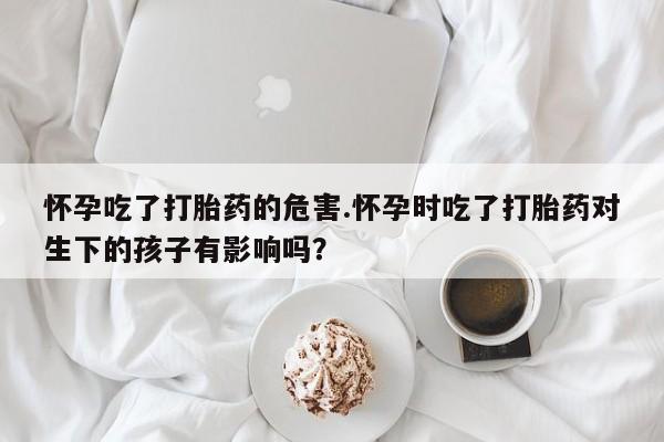 网上米非米索在线购买怀孕吃了打胎药的危害.怀孕时吃了打胎药对生下的孩子有影响吗？