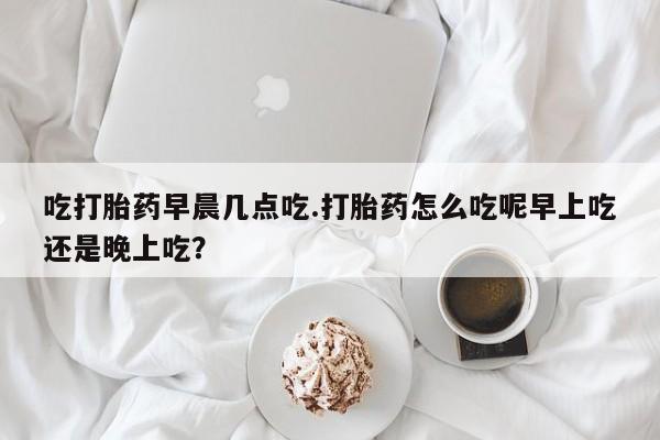 网上米非米索在线购买吃打胎药早晨几点吃.打胎药怎么吃呢早上吃还是晚上吃？
