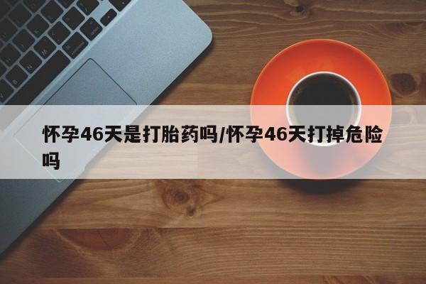 网上米非米索在线购买怀孕46天是打胎药吗/怀孕46天打掉危险吗
