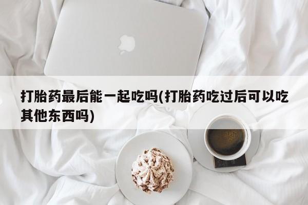 网上米非米索在线购买打胎药最后能一起吃吗(打胎药吃过后可以吃其他东西吗)