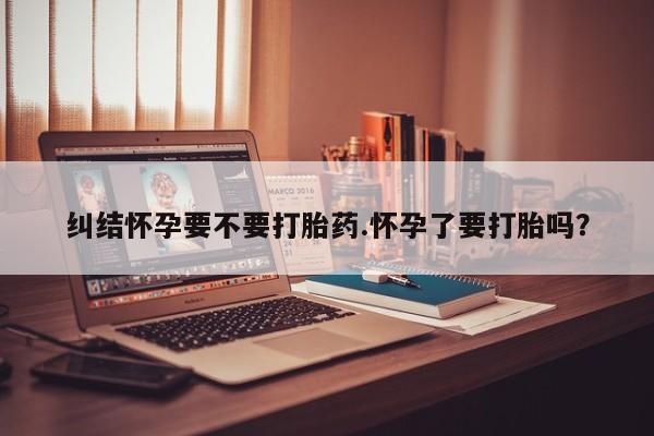 网上米非米索在线购买纠结怀孕要不要打胎药.怀孕了要打胎吗？
