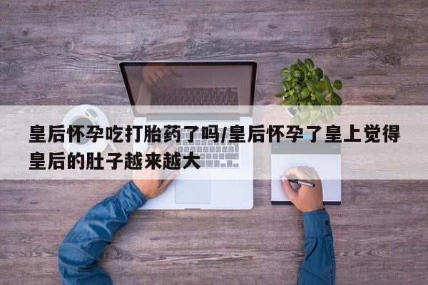 网上米非米索在线购买皇后怀孕吃打胎药了吗/皇后怀孕了皇上觉得皇后的肚子越来越大