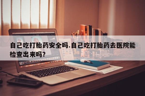 网上米非米索在线购买自己吃打胎药安全吗.自己吃打胎药去医院能检查出来吗？