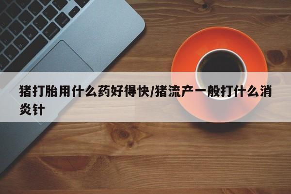网上米非米索在线购买猪打胎用什么药好得快/猪流产一般打什么消炎针