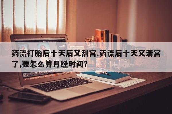 网上米非米索在线购买药流打胎后十天后又刮宫.药流后十天又清宫了,要怎么算月经时间？